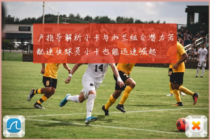 卢指导解析小卡与加兰组合潜力若配速快球员小卡也能迅速崛起