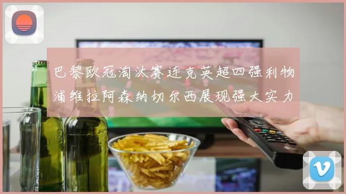 巴黎欧冠淘汰赛连克英超四强利物浦维拉阿森纳切尔西展现强大实力